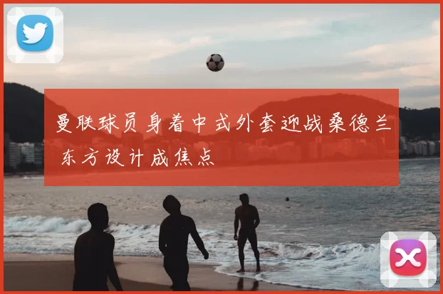曼联球员身着中式外套迎战桑德兰 东方设计成焦点