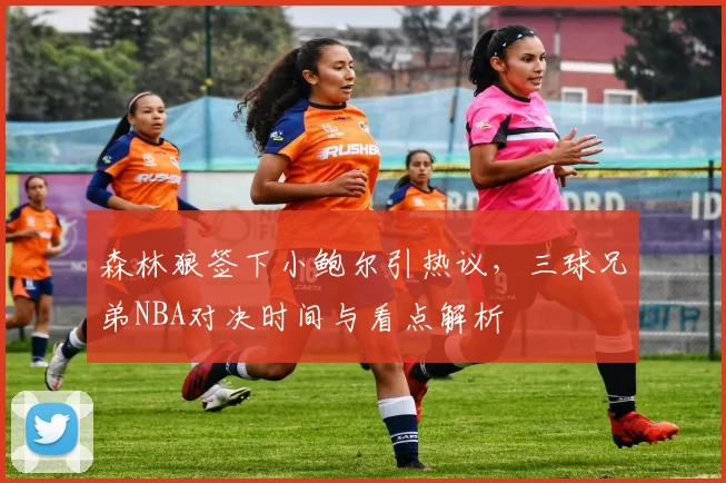 森林狼签下小鲍尔引热议，三球兄弟NBA对决时间与看点解析