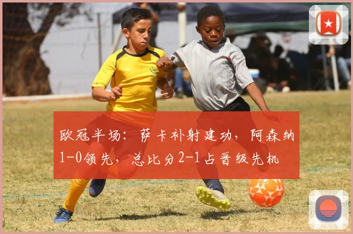 欧冠半场:萨卡补射建功,阿森纳1-0领先,总比分2-1占晋级先机