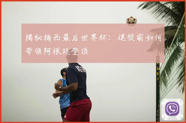 揭秘梅西最后世界杯:退役前如何带领阿根廷登顶