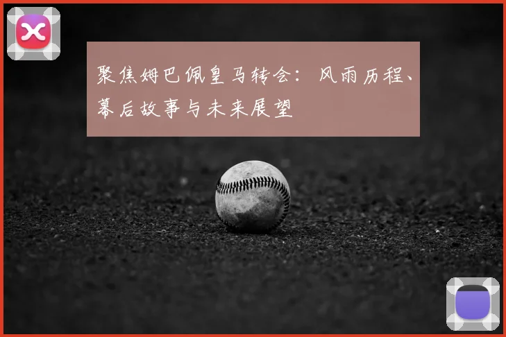 聚焦姆巴佩皇马转会：风雨历程、幕后故事与未来展望