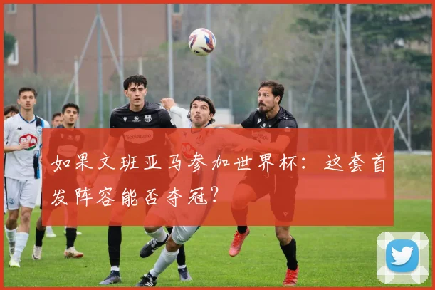 如果文班亚马参加世界杯：这套首发阵容能否夺冠？