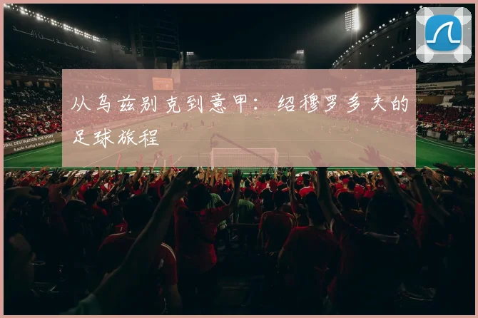 从乌兹别克到意甲：绍穆罗多夫的足球旅程