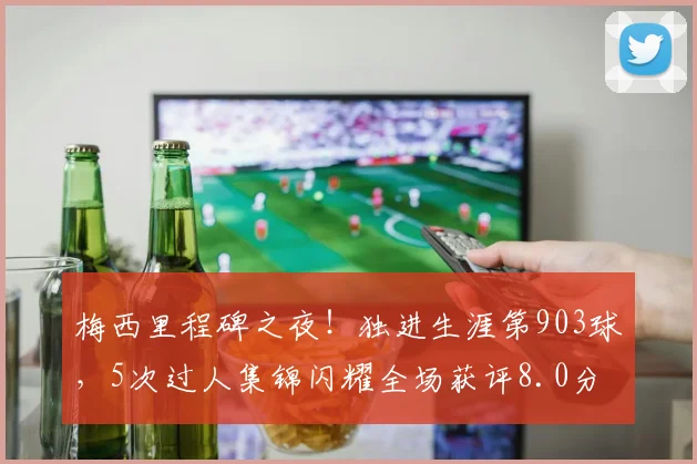梅西里程碑之夜！独进生涯第903球，5次过人集锦闪耀全场获评8.0分