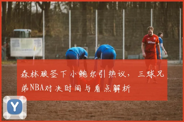 森林狼签下小鲍尔引热议，三球兄弟NBA对决时间与看点解析